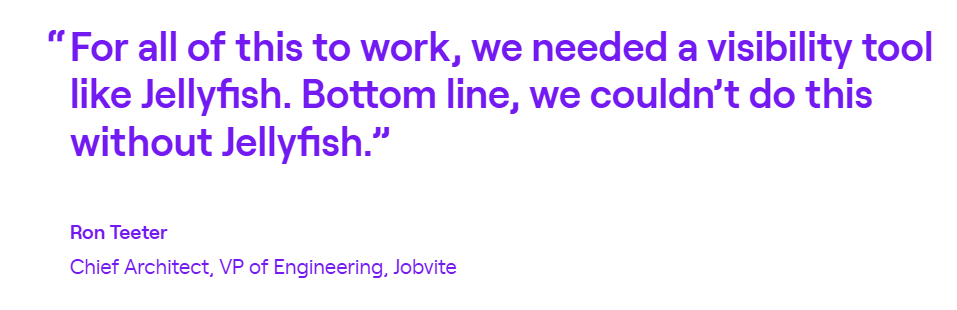 Quote from Ron Teeter, Chief Architect and VP of Engineering at Jobvite: for all of this to work, we needed a visibility tool like Jellyfish. Bottom line, we couldn't do this without Jellyfish.