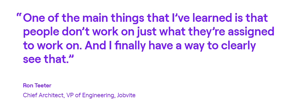 Quote from Ron Teeter, Chief Architect and VP of Engineering at Jobvite: One of the main things that I've learned is that people don't work on just what they're assigned to work on. And I finally have a way to clearly see that.